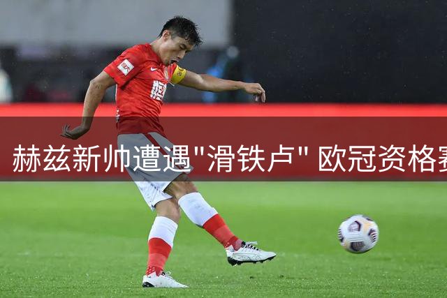 赫兹新帅遭遇"滑铁卢" 欧冠资格赛惨败暴露建队隐忧